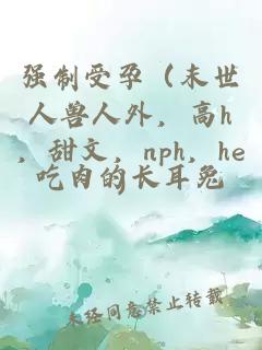 强制受孕（末世人兽人外，高h，甜文，nph，he）